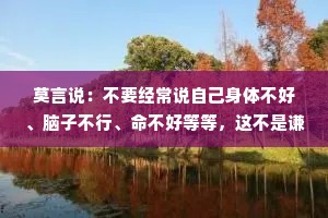 莫言说：不要经常说自己身体不好、脑子不行、命不好等等，这不是谦虚，这是自证预言。不要经常说别人不好。批评别人首先不能让自己变好