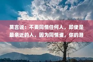 莫言说：不要同情任何人，即使是最亲近的人，因为同情谁，你的潜意识就会自动背负谁的命运。只会把自己拖下水，看似委屈，实则愚昧。